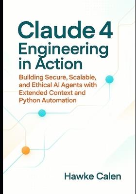 Claude 4 Engineering in Action: Building Secure, Scalable, and Ethical AI Agents with Extended Context and Python Automation - Hawke Calen - cover