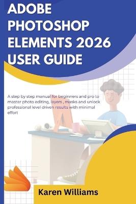 Adobe Photoshop Elements 2026 User Guide: A step by step manual for beginners and pro to master photo editing, layers, masks and unlock professional level driven results with minimal effort - Karen Williams - cover