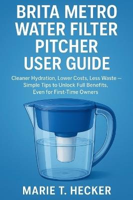 Brita Metro Water Filter Pitcher User Guide: Cleaner Hydration, Lower Costs, Less Waste - Simple Tips to Unlock Full Benefits, Even for First-Time Owners - Marie T Hecker - cover