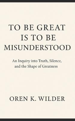To Be Great Is To Be Misunderstood: An Inquiry into Truth, Silence, and the Shape of Greatness - Oren K Wilder - cover