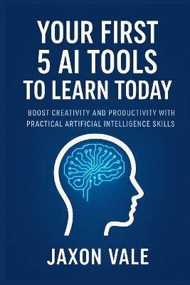 Your First 5 AI Tools to Learn Today: Boost Creativity and Productivity with Practical Artificial Intelligence Skills - Jaxon Vale - cover