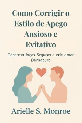 Como Corrigir o Estilo de Apego Ansioso e Evitativo: Construa laços Seguros e crie amor Duradouro - Arielle S Monroe - cover