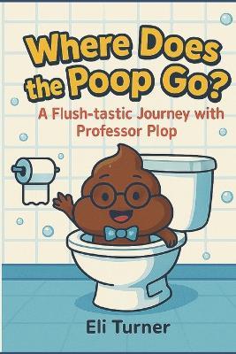 Where Does The Poop Go?: A Flush-tastic Journey With Professor Plop - Eli Turner - cover
