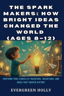The Spark Makers: How Bright Ideas Changed the World (Ages 8-12): Inspiring True Stories of Inventors, Inventions, and Ideas That Shaped History - Evergreen Holly - cover