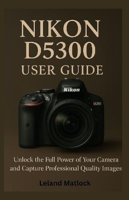 Nikon D5300 User Guide: Unlock the Full Power of Your Camera and Capture Professional-Quality Images - Leland Matlock - cover