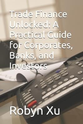 Trade Finance Unlocked: A Practical Guide for Corporates, Banks, and Investors - Robyn Xu - cover