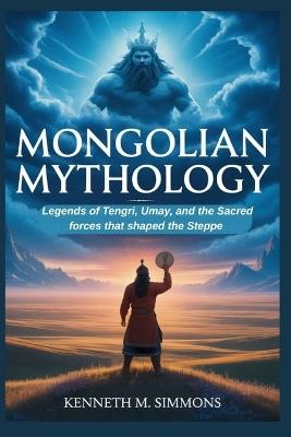 Mongolian Mythology: Legends of Tengri, Umay, and the Sacred Forces That Shaped the Steppe - Kenneth M Simmons - cover