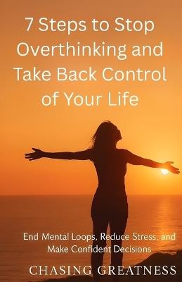 7 Steps to Stop Overthinking and Take Back Control of Your Life: End Mental Loops, Reduce Stress, and Make Confident Decisions - Chasing Greatness - cover