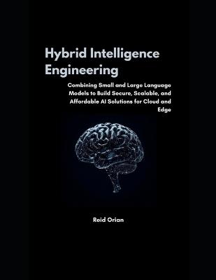 Hybrid Intelligence Engineering: Combining Small & Large Language Models to Build Secure, Scalable and Affordable AI Solutions for Cloud and Edge - Reid Orian - cover