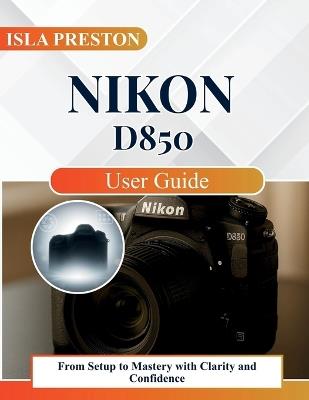 Nikon D850 User Guide: From Setup to Mastery with Clarity and Confidence - Isla Preston - cover