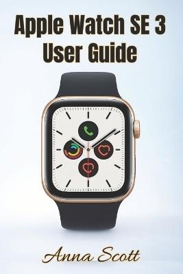 Apple Watch SE 3 User Guide: Easy Step-by-Step Manual for Beginners and Seniors with Tips, Tricks, Troubleshooting and Hidden Features - Anna Scott - cover