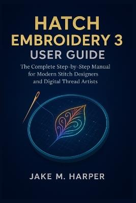 Hatch Embroidery 3 User Guide: The Complete Step-by-step Manual For Modern Stitch Designers and Digital Thread Artists - Jake M Harper - cover