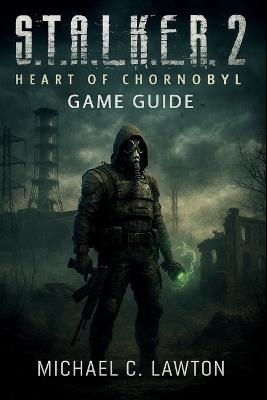 S. T. A. L. K. E. R. 2: Heart Of Chernobyl Game Guide: Your Complete Strategy Guide to Conquering the Heart of Chornobyl - Michael C Lawton - cover
