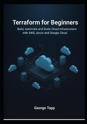 Terraform for Beginners: Build, Automate, and Scale Cloud Infrastructure with AWS, Azure, and Google Cloud - George Topp - cover