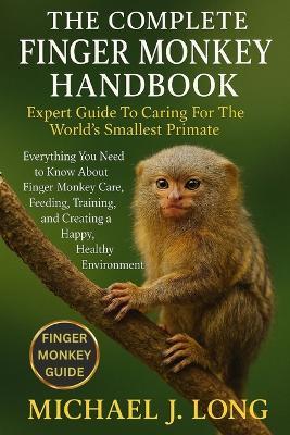 The Complete Finger Monkey Handbook: Expert Guide To Caring For The World's Smallest Primate: Everything You Need to Know About Finger Monkey Care, Feeding, Training, and Creating a Happy, Healthy Environment. - Michael J Long - cover