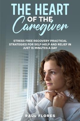 The Heart of the Caregiver: Stress Free Recovery Practical Strategies for Self-Help and Relief in Just 15 Minutes a Day - Raul Flores - cover