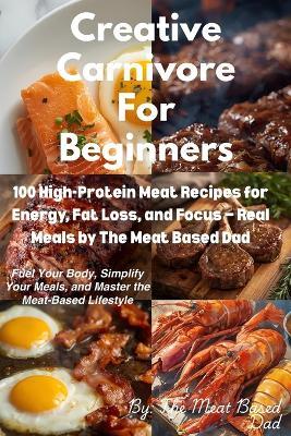 Creative Carnivore For Beginners: 100 High-Protein Meat Recipes for Energy, Fat Loss, and Focus - Real Meals by The Meat Based Dad - Meat Based Dad - cover