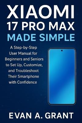 Xiaomi 17 Pro Max Made Simple: A Step-by-Step User Manual for Beginners and Seniors to Set Up, Customize, and Troubleshoot Their Smartphone with Confidence - Evan A Grant - cover