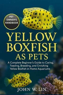 Yellow Boxfish as Pets: A Complete Beginner's Guide to Caring, Feeding, Breeding, and Enriching Yellow Boxfish in Home Aquariums. - John W Lin - cover