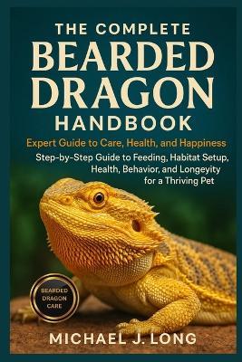 The Complete Bearded Dragon Handbook: Expert Guide To Care, Health, And Happiness: Step-by-Step Guide to Feeding, Habitat Setup, Health, Behavior, and Longevity for a Thriving Pet - Michael J Long - cover