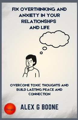 Fix Overthinking and Anxiety in your Relationships And Life: Overcome Toxic Thoughts and Build Lasting Peace and Connection - Alex G Boone - cover