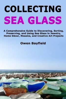 Collecting Sea Glass: A Comprehensive Guide to Discovering, Sorting, Preserving, and Using Sea Glass in Jewelry, Home Décor, Mosaics, and Creative Art Projects - Owen Bayfield - cover