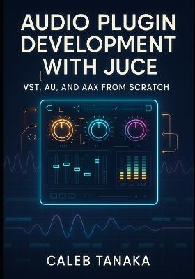 Audio Plugin Development with Juce: VST, AU, AND AAX FROM SCRATCH: Build professional synthesizers, effects, and audio tools with C++ for all major DAWs - Caleb Tanaka - cover