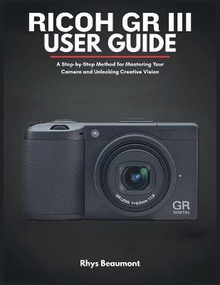 RICOH GR III User Guide: A Step-by-Step Method for Mastering Your Camera and Unlocking Creative Vision. - Rhys Beaumont - cover