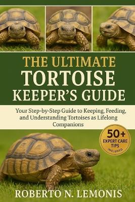 The Ultimate Tortoise Keeper's Guide: Your Step-by-Step Guide to Keeping, Feeding, and Understanding Tortoises as Lifelong Companions - Roberto N Lemonis - cover