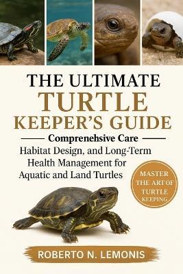 The Ultimate Turtle Keeper's Guide: Comprehensive Care, Habitat Design, and Long-Term Health Management for Aquatic and Land Turtles - Roberto N Lemonis - cover