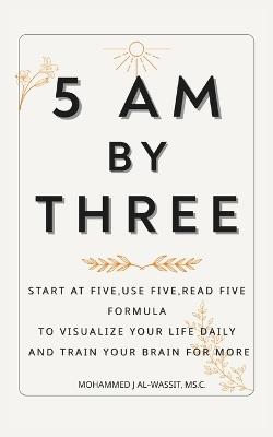 5 Am by Three: Start at Five, Use Five, Read Five Formula To Visualize Your Life Daily and Train Your Brain for More Gift Idea for Early Risers, Discipline Seekers, and Success Dreamers - Mohammed Al-Wassit - cover