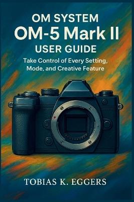 OM SYSTEM OM-5 Mark II User guide: Take Control of Every Setting, Mode, and Creative Feature - Tobias K Eggers - cover
