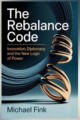 The Rebalance Code: Innovation Diplomacy and the New Logic of Power: When technology becomes the arena - and balance the advantage. - Michael Fink - cover