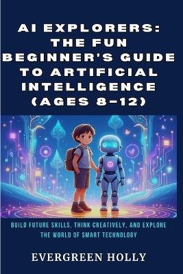 AI Explorers: The Fun Beginner's Guide to Artificial Intelligence (Ages 8-12): Build Future Skills, Think Creatively, and Explore the World of Smart Technology - Evergreen Holly - cover
