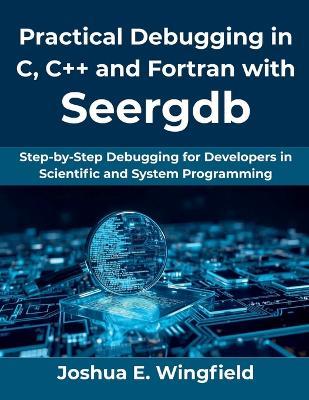Practical Debugging in C, C++ and Fortran with Seergdb: Step-by-Step Debugging for Developers in Scientific and System Programming - Joshua E Wingfield - cover