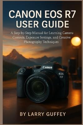 Canon EOS R7 User Guide: A Step-by-Step Manual for Learning Camera Controls, Exposure Settings, and Creative Photography Techniques. - Larry Guffey - cover