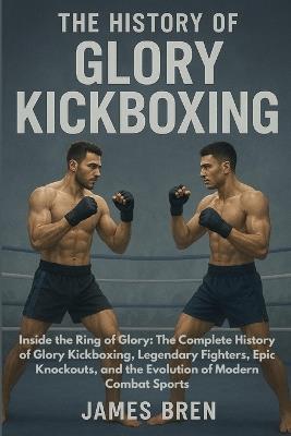 The History of Glory Kickboxing: Inside the Ring of Glory: The Complete History of Glory Kickboxing, Legendary Fighters, Epic Knockouts, and the Evolution of Modern Combat Sports - James Bren - cover