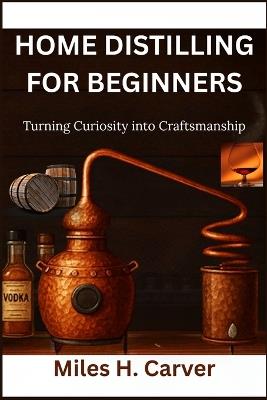 Home Distilling for Beginners: Turning Curiosity into Craftsmanship - Miles H Carver - cover