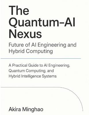The Quantum-AI Nexus: Future of AI Engineering and Hybrid Computing: A Practical Guide to AI Engineering, Quantum Computing, and Hybrid Intelligence Systems - Akira Minghao - cover