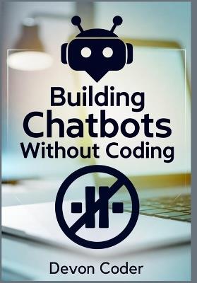 Building Chatbots Without Coding: "A Step-by-Step Guide to Creating Powerful Chatbots Without Any Technical Skills" - Devon Coder - cover