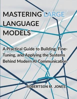 Mastering Large Language Models: A Practical Guide to Building, Fine-Tuning, and Applying the Systems Behind Modern AI Communication - Robertson M Jones - cover