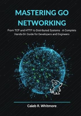 Mastering Go Networking: From TCP and HTTP to Distributed Systems A Complete Hands-On Guide for Developers and Engineers - Caleb R Whitmore - cover