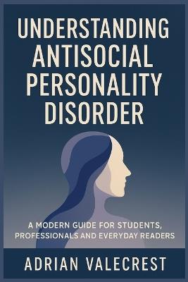 Understanding Antisocial Personality Disorder: A Modern Guide for Students, Professionals and Everyday Readers - Adrian Valecrest - cover
