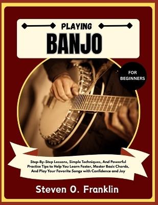 Playing Banjo for Beginners: Step-By-Step Lessons, Simple Techniques, And Powerful Practice Tips to Help You Learn Faster, Master Basic Chords, And Play Your Favorite Songs with Confidence and Joy - Steven O Franklin - cover