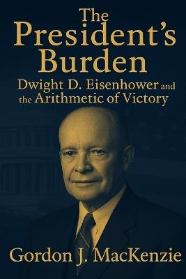 The President's Burden: Dwight D. Eisenhower and the Arithmetic of Power - Gordon J MacKenzie - cover