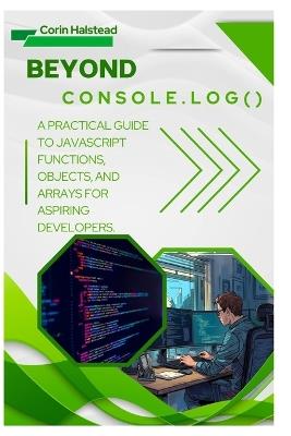 Beyond console.log(): A Practical Guide to JavaScript Functions, Objects, and Arrays for Aspiring Developers - Corin Halstead - cover