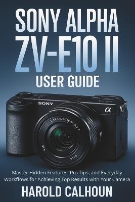Sony Alpha ZV-E10 II User Guide: Master Hidden Features, Pro Tips, and Everyday Workflows for Achieving Top Results with Your Camera - Harold Calhoun - cover