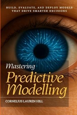 Mastering Predictive Modelling: Build, Evaluate, and Deploy Models That Drive Smarter Decisions - Cornelius Lauren Hill - cover