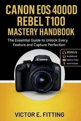Canon EOS 4000D Rebel T100 Mastery Handbook: The Essential Guide to Unlock Every Feature and Capture Perfection - Victor E Fitting - cover