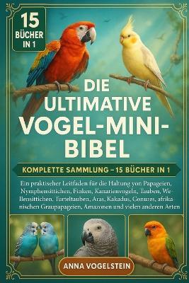Die Ultimative Vogel-Mini-Bibel: Komplette Sammlung - 15 Bücher In 1: Ein praktischer Leitfaden für die Haltung von Papageien, Nymphensittichen, Finken, Kanarienvögeln, Tauben, Tauben, Wellensittichen, Turteltauben, Aras, Kakadus, Papageien... - Anna Vogelstein - cover